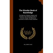 The Wonder Book of Knowledge : The Marvels of Modern Industry and Invention, the Interesting Stories of Common Things, the Mysterious Processes of Nature Simply Explained (Hardcover)
